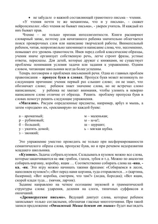  не забудьте о важной составляющей грамотного письма – чтении.
«У чтения почти те же механизмы, что и у письма», - скажет
нейропсихолог. «Без чтения не бывает письма», - уверен учитель. И каждый из
них бывает прав.
Чтение – не только признак интеллигентности. Книги расширяют
словарный запас, поэтому для начитанного ребенка значительно облегчается
поиск проверочных слов или написание творческой работы. Внимательный
ребенок, читая, непроизвольно запоминаети написание слова, что, несомненно,
повышает его уровень грамотности. Имея перед собой классические образцы,
ученик иначе организует собственную речь, легче строит фразы, устные
ответы, пересказы. Для детей, которые дружат с книжками, не существует
проблемы понимания условия задачи или задания к упражнению. Одним
словом, читающие школьники всегда более успешны.
Теперь поговорим о проблемах письменной речи. Одна из главных проблем
правописания – пропуск букв в словах. Пропуск букв может возникнуть по
следующим причинам: ученик первый раз слышит слово; он не знает, что
обозначает слово; ребенок знает значение слова, но не встречал слово
написанным; у ребенка не хватает внимания, чтобы уловить в неверно
написанном слове отличие от образца. Решить проблему пропуска букв в
словах помогут решить следующие упражнения.
«Магазин». Рисуем определенные предметы, например, арбуз и мышь, а
затем «продаем» их, «рекламируя» по каждой букве:
а – ароматный;
р – рубиновый;
б – большой;
у – укатить домой;
з – звонкий;
м – маленькая;
ы – ы-ы!;
ш – шуршит;
ь – мягкая шубка.
Это упражнение уместно проводить не только при несформированности
семантического образа слова, пропуске букв, но и при речевом недоразвитии
младшего школьника.
«Кузовок».Задача:собрать кузовок. Складывать в кузовок можно все слова,
которыезаканчиваются на -ок: грибок, глазок, зубок и т.д. Можно по аналогии
собирать корзину, коробку, ящик … Соответственно собирать слова на -ина, -
ка, -ик. Это игру можно начинать такими фразами: «Собираемся в лесок,
наполняем кузовок!»;«Вот перед нами корзина, туда отправляется…» (картина,
балерина); «Вот коробка, смотрим, что там?» (лодка, бородка); «Вот ящик,
скорей клади туда… (мячик, ларчик).
Задание направлено на четкое осознание звуковой и грамматической
структуры слова: ударения, деления на слоги, типичных суффиксов и
окончаний.
«Древнерусское письмо». Ведущий диктует слова, которые ребенок
записывает только согласными, обозначая гласные многоточиями. При такой
записи предложение «Отважный Миша бежит от мыши» будет выглядеть
 
