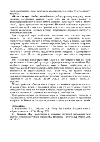 Чем больше жестов будет включено в упражнения, тем скорее будет достигнут
результат.
«Плюс – минус». Необходимо объяснить ребенку разницу между глухими и
звонкими согласными звуками. После того, как он понял разницу в
произношениизвонкихи глухих звуков (звонкий – плюс голос, глухой – минус
голос), нужно приготовить две карточки. На одной необходимо нарисовать
знак «+», на второй – знак « - ». Произносятся слова с начальными звонкими и
глухими согласными звуками, ребенку предлагается поднимать карточку с
плюсом или минусом.
Для следующей игры необходимо заготовить лист плотного картона,
наклеить на него парами кусочки различных материалов, которые
соответствуют парам звонких и глухих согласных. Рядом с каждым кусочком
материала нужно написать соответствующую букву и название материала.
Например, б – бархат, п – пенопласт, д – дерматин, т – тесьма, в – вельвет,
ф – фланель, г - глянцевая бумага, к - картон, ж – наЖдак, ш – шелк, з –
зеркальце, с – ситец. Ребенку предлагается щупать материалы и одновременно
называть звуки. Позже это упражнение следует выполнять с закрытыми
глазами.
При смешении низкочастотных звуков и соответствующих им букв
нужна практика. Начать работуследует с формирования звукового образа. При
отработке конкретного проблемного звука и буквы необходимо читать
различные слова. Ребенок должен за вами повторить только те слова, которые
начинаются на отрабатываемый звук. После того, как ребенок усвоил
произношение, можно выполнить следующее упражнение: ребенок называет
звук, вы договариваетеслово, ребенокповторяетто слово, котороеполучилось.
Например: ю – ла, ю – бка, Ю – ля, Ю – рий, х – леб, х – руст, х – одить, х –
итрость.
Можно прочитать ребенку слова, в которыхдолжны быть звуки «ц» или «ч»,
но слова нужно читать с пропуском звука, а на его месте можно стукнуть
карандашом по столу или хлопнуть в ладоши. Ребенок должен записать слово в
правильном варианте. Например: мыльни(стук!)а, вол(стук!)ок.
Опыт работы показал, что подобныеигры не только повышают грамотность
младших школьников, но и оживляют занятия с детьми, делают их веселыми и
интересными. Важно то, что дети видят свои успехи и начинают верить в себя.
Литература:
1. Емельянова Е.Н., Соболева А.Е. Пишу без ошибок. Русский язык с
нейропсихологом. – СПб.: Питер, 2009.
2. Поваляева М.А. Профилактика и коррекция нарушений письменной речи:
качество образования: учебное пособие/М.А. Поваляева. – Ростов н/Д: Феникс, 2006.
– С. 17 – 31.
 