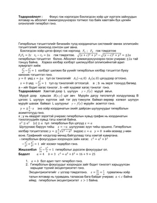 Тодорхойлолт : Фокус гэж нэрлэгдэх бэхлэгдсэн хоёр цэг хүртэлх зайнуудын
ялгавар нь абсолют хэмжигдэхүүнээрээ тогтмол тоо байх хавтгайн бүх цэгийн
олонлогийг гипербол гэнэ.
Гиперболын тэгшитгэлийг бичихийн тулд координатын системийг өмнөх эллипсийн
тэгшитгэлийг зохиоход сонгсон шиг авна.
Бэхлэгдсэн хоёр цэгээ фокус гэж нэрлээд 𝐹𝐹1 ; 𝐹𝐹2 гэж тэмдэглэе
𝐹𝐹1 𝐹𝐹2 = 2𝑐𝑐 𝑟𝑟1 − 𝑟𝑟2 = 2𝑎𝑎 гэж тэмдэглэе. �(𝑥𝑥 + 𝑐𝑐)2 + 𝑦𝑦2 − �(𝑥𝑥 − 𝑐𝑐)2 + 𝑦𝑦2 = ±2𝑎𝑎
гиперболын тэгшитгэл болно. Абсолют хэмжигдэхүүнээрээ гэсэн учираас ±2𝑎𝑎 тай
тэнцүү байна. Хэрвээ хялбар хэлбэрт шилжүүлбэл эллипсийнхтай адил
хувиргалт хийж
𝑥𝑥2
𝑎𝑎2 −
𝑦𝑦2
𝑏𝑏2 = 1 хэлбэрт шилжих ба үүнийг гиперболын хялбар тэгшитгэл буюу
каноник тэгшитгэл гэнэ.
𝑦𝑦 = 0 үед 𝑥𝑥 = ±𝑎𝑎 тул ох тэнхлэгийг 𝐴𝐴1(−𝑎𝑎; 0) 𝐴𝐴2(𝑎𝑎; 0) цэгүүдээр огтлоно.
𝑥𝑥 = 0 үед −
𝑦𝑦2
𝑏𝑏2 = 1 тул оу тэнхлэгийг огтлохгүй. a ; b нь эерэг тоонууд бөгөөд
a – ийг бодит хагас тэнхлэг , b –ийг хуурмаг хагас тэнхлэг гэнэ.
Тодорхойлолт Õàâòãàé äýýð L øóëóóí ìóðóé àâúÿ.
Ìóðóé äýýð õóâüñàõ öýã àâ÷ Ìóðóéí äàãóó òºãñãºëã¿é õîëäóóëàõàä Â
öýãýýñ L øóëóóí õ¿ðòëýõ çàé òýã ð¿¿ òýì¿¿ëæ áàéâàë ººðººð õýëâýë øóëóóí
ìóðóéã øàõàæ áàéâàë L øóëóóíûã ìóðóéí àñìïòîò ãýíý.
𝑦𝑦 = ±
𝑏𝑏
𝑎𝑎
∙ 𝑥𝑥 энэ хоёр координатын эхийг дайрсан шулуунуудыг гиперболын
асимптотууд гэнэ.
x ; y нь квадрат зэрэгтэй учираас гиперболын хувьд график нь координатын
тэнхлэгүүдийн хувьд тэгш хэмтэй байна.
𝑥𝑥2
≥ 𝑎𝑎2 |𝑥𝑥| ≥ 𝑎𝑎 тул гиперболын бүх цэгүүд 𝑥𝑥 = 𝑎𝑎
Шулуунаас баруун тийш 𝑥𝑥 = −𝑎𝑎 шулуунаас зүүн тийш оршино. Гиперболын
хялбар тэгшитгэлээс 𝑦𝑦 = ±
𝑏𝑏
𝑎𝑎
√𝑥𝑥2 − 𝑎𝑎2 эндээс 𝑥𝑥 = 𝑎𝑎 𝑦𝑦 = 0 x-ийн өсөхөд 𝑦𝑦-мөн
өснө. Графикийг нэгдүгээр мөчид байгуулаад тэгш хэмтэй хувиргана.
- гиперболын фокусуудын хоорондох зайн хагас 𝑐𝑐2
= 𝑎𝑎2
+ 𝑏𝑏2
−
𝑥𝑥2
𝑎𝑎2 +
𝑦𝑦2
𝑏𝑏2 = 1 ийг хосмог гидербол гэнэ.
Жишээлбэл
𝑥𝑥2
16
−
𝑦𝑦2
9
= 1 гиперболыг дүрсэлж фокусуудыг ол.
Бодолт 𝑎𝑎 = 4 𝑏𝑏 = 3 𝑐𝑐2
= 𝑎𝑎2
+ 𝑏𝑏2
= 16 + 9 = 25
1. 𝑎𝑎 = 𝑏𝑏 бол адил талт гипербол гэнэ.
2. Гиперболын фокусуудыг хоорондох зайг бодит тэнхлэгт харьцуулсан
харьцааг түүний эксцентриситет гэнэ.
Эксцентриситетийг 𝜀𝜀 үсгээр тэмдэглэнэ. 𝜀𝜀 =
2𝑐𝑐
2𝑎𝑎
=
𝑐𝑐
𝑎𝑎
гурвалжны хоёр
талын ялгавар нь гуравдахь талаасаа бага байдаг учираас 𝑎𝑎 < 𝑐𝑐 байна
иймд гиперболын эксцентриситет 𝜀𝜀 > 1 байна.
( )xfy =
( )yxB ;
( )xfy =
 