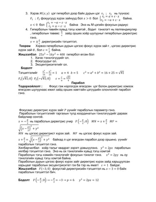3. Хэрэв 𝑀𝑀(𝑥𝑥; 𝑦𝑦) цэг гипербол дээр байх дурын цэг 𝑟𝑟1 ; 𝑟𝑟2 нь түүнээс
𝐹𝐹1 ; 𝐹𝐹2 фокуусууд хүрэх зайнууд бол 𝑥𝑥 > 0 бол �
𝑟𝑟1 = 𝑎𝑎 + 𝜀𝜀 ∙ 𝑥𝑥
𝑟𝑟2 = −𝑎𝑎 + 𝜀𝜀 ∙ 𝑥𝑥
байна.
𝑥𝑥 < 0 бол �
𝑟𝑟1 = −𝑎𝑎 − 𝜀𝜀 ∙ 𝑥𝑥
𝑟𝑟2 = 𝑎𝑎 − 𝜀𝜀 ∙ 𝑥𝑥 байна Энэ нь М цэгийн фокусын радиус
4. Гиперболын төвийн хувьд тэгш хэмтэй , бодит тэнхлэгт нь пелпендикуляр
, гиперболын төвөөс
𝑎𝑎
𝜀𝜀
зайд орших хоёр шулууныг гиперболын директрис
гэнэ.
𝑥𝑥 = ±
𝑎𝑎
𝜀𝜀
директрисийн тэгшитгэл.
Теорем Хэрвээ гиперболын дурын цэгээс фокус хүрэх зай r , цэгээс директрис
хүрэх зай d , бол 𝜀𝜀 =
𝑟𝑟
𝑑𝑑
байна.
Жишээлбэл 25𝑥𝑥2
− 16𝑦𝑦2
= 400 гипербол өгсөн бол
1. Хагас тэнхлэгүүдийг ол.
2. Фокусуудыг ол.
3. Эксцентриситетийг ол.
Бодолт
Тэгшитгэлийг
𝑥𝑥2
16
−
𝑦𝑦2
25
= 1 𝑎𝑎 = 4 𝑏𝑏 = 5 𝑐𝑐2
= 𝑎𝑎2
+ 𝑏𝑏2
= 16 + 25 = √41
𝐹𝐹1�√41; 0� 𝐹𝐹2�−√41; 0� 𝜀𝜀 =
𝑐𝑐
𝑎𝑎
=
√41
4
Парабол
Тодорхойлолт : Фокус гэж нэрлэгдэх өгөгдсөн цэг болон директрис хэмээх
өгөгдсөн шулуунаас ижил зайд орших хавтгайн цэгүүдийн олонлогийг парабол
гэнэ.
Фокусаас директрис хүрэх зайг 𝑃𝑃 үүнийг параболын параметр гэнэ.
Параболын тэгшитгэлийг гаргахын тулд координатын тэнхлэгүүдийг дараах
байдлаар сонгоё.
𝑥𝑥 = −
𝑝𝑝
2
нь параболын директрис учир 𝐹𝐹 �−
𝑝𝑝
2
; 0� 𝑀𝑀𝑀𝑀 = 𝑥𝑥 +
𝑝𝑝
2
𝑀𝑀𝑀𝑀 =
��𝑥𝑥 −
𝑝𝑝
2
�
2
+ 𝑦𝑦2
𝑀𝑀𝑀𝑀 нь цэгээс директрист хүрэх зай. 𝑀𝑀𝑀𝑀 нь цэгээс фокус хүрэх зай.
𝑥𝑥 +
𝑝𝑝
2
= ��𝑥𝑥 −
𝑝𝑝
2
�
2
+ 𝑦𝑦2 байхад л цэг өгөгдсөн парабол дээр оршино. үүнийг
параболын тэгшитгэл гэнэ.
Хялбарчилбал хоёр талыг квадрат зэрэгт дэвшүүлэнэ. 𝑦𝑦2
= 2𝑝𝑝𝑝𝑝 параболын
хялбар тэгшитгэл гэнэ. Энэ нь ох тэнхлэгийн хувьд тэгш хэмтэй
Параболын тэгш хэмийн тэнхлэгийг фокусын тэнхлэг гэнэ. 𝑥𝑥2
= 2𝑝𝑝𝑝𝑝 нь оу
тэнхлэгийн хувьд тэгш хэмтэй байна.
Параболын дурын цэгээс фокус хүрэх зайг директрис хүрэх зайд харьцуулсан
харьцааг параболын эксцентриситет гэх ба тэр нь ямагт 𝜀𝜀 = 1 байдаг.
Жишээлбэл 𝐹𝐹(−3; 0) фокустай директрисийн тэгшитгэл нь 𝑥𝑥 − 3 = 0 байх
параболын тэгшитгэл бич.
Бодолт 𝐹𝐹 �−
𝑝𝑝
2
; 0� → −
𝑝𝑝
2
= −3 → 𝑝𝑝 = 6 𝑦𝑦2
= 2𝑝𝑝𝑝𝑝 = 12
 