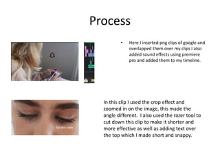 Process
• Here I inserted png clips of google and
overlapped them over my clips I also
added sound effects using premiere
pro and added them to my timeline.
In this clip I used the crop effect and
zoomed in on the image, this made the
angle different. I also used the razer tool to
cut down this clip to make it shorter and
more effective as well as adding text over
the top which I made short and snappy.
 