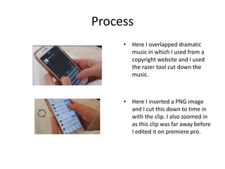 Process
• Here I overlapped dramatic
music in which I used from a
copyright website and I used
the razer tool cut down the
music.
• Here I inserted a PNG image
and I cut this down to time in
with the clip. I also zoomed in
as this clip was far away before
I edited it on premiere pro.
 