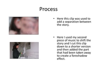 Process
• Here this clip was used to
add a separation between
the story.
• Here I used my second
piece of music to shift the
story and I cut this clip
down to a shorter version
and then added the part
that had been taken away
to create a foreshadow
effect.
 