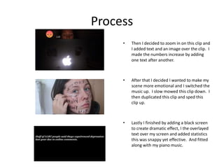 Process
• Then I decided to zoom in on this clip and
I added text and an image over the clip. I
made the numbers increase by adding
one text after another.
• After that I decided I wanted to make my
scene more emotional and I switched the
music up. I slow mowed this clip down. I
then duplicated this clip and sped this
clip up.
• Lastly I finished by adding a black screen
to create dramatic effect, I the overlayed
text over my screen and added statistics
this was snappy yet effective. And fitted
along with my piano music.
 