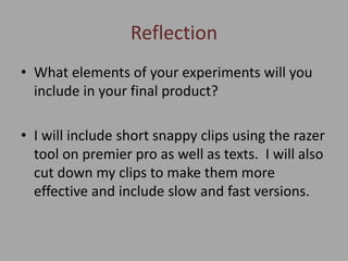 Reflection
• What elements of your experiments will you
include in your final product?
• I will include short snappy clips using the razer
tool on premier pro as well as texts. I will also
cut down my clips to make them more
effective and include slow and fast versions.
 