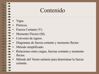 Contenido
• Vigas.
• Pórticos.
• Fuerza Cortante (V).
• Momento Flector (M).
• Convenio de signos.
• Diagramas de fuerza cortante y momento flector.
• Método simplificado.
• Relaciones entre cargas, fuerzas cortante y momento
flector.
• Método del Vector unitario para determinar la fuerza
cortante.
 