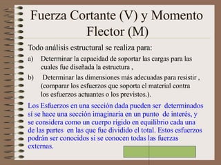 Fuerza Cortante (V) y Momento
Flector (M)
Todo análisis estructural se realiza para:
a) Determinar la capacidad de soportar las cargas para las
cuales fue diseñada la estructura ,
b) Determinar las dimensiones más adecuadas para resistir ,
(comparar los esfuerzos que soporta el material contra
los esfuerzos actuantes o los previstos.).
Los Esfuerzos en una sección dada pueden ser determinados
sí se hace una sección imaginaria en un punto de interés, y
se considera como un cuerpo rígido en equilibrio cada una
de las partes en las que fue dividido el total. Estos esfuerzos
podrán ser conocidos si se conocen todas las fuerzas
externas.
 