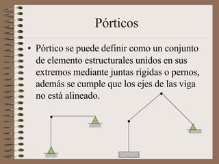 Pórticos
• Pórtico se puede definir como un conjunto
de elemento estructurales unidos en sus
extremos mediante juntas rígidas o pernos,
además se cumple que los ejes de las viga
no está alineado.
 