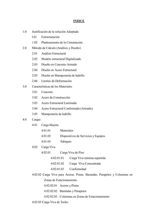 INDICE
1.0 Justificación de la solución Adoptada
l.01 Estructuración
1.02 Planteamiento de la Cimentación.
2.0 Método de Cálculo (Análisis y Diseño)
2.01 Análisis Estructural
2.02 Modelo estructural Digitalizado
2.03 Diseño en Concreto Armado
2.04 Diseño en Acero Estructural
2.05 Diseño en Mampostería de ladrillo
2.06 Limites de Deformación
3.0 Características de los Materiales
3.01 Concreto
3.02 Acero de Construcción
3.03 Acero Estructural Laminado
3.04 Acero Estructural Conformado (Armado)
3.05 Mampostería de ladrillo
4.0 Cargas
4.01 Carga Muerta
4.01.01 Materiales
4.01.02 Dispositivos de Servicios y Equipos
4.01.03 Tabiques
4.02 Carga Viva
4.02.01 Carga Viva de Piso
4.02.01.01 Carga Viva mínima repartida
4.02.01.02 Carga Viva Concentrada
4.02.01.03 Conformidad
4.02.02 Carga Viva para Aceras. Pistas. Barandas. Parapetos y Columnas en
Zonas de Estacionamiento.
4.02.02.01 Aceras y Pistas
4.02.02.02 Barandas y Parapetos
4.02.02.03 Columnas en Zonas de Estacionamiento
4.02.03 Carga Viva de Techo.
 