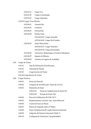 4.02.03.01 Carga Viva
4.02.03.02 Cargas Concentradas
4.02.03.03 Cargas Especiales
4.02.04 Cargas Vivas Móviles
4.02.04.01 Automóviles
4.02.04.02 Camiones
4.02.04.03 Ferrocarriles
4.02.04.04 Puentes Grúa
4.02.04.04.01 Cargas Verticales
4.02.04.04.02 Cargas Hori7ontales
4.02.04.05 Tecles Monorrieles
4.02.04.05.01 Cargas Verticales
4.02.04.05.02 Cargas Horizontales
4.02.04.06 Ascensores. Montacargas y Escaleras Mecánicas.
4.02.04.07 Impacto de Motores
4.02.04.08 Asientos en Lugares de Asamblea.
4.03 Cargas de Viento
4.03.01 Tipo de Edificación (Clasificación)
4.03.02 Velocidad de Diseño
4.03.03 Carga Exterior de Viento
4.03.04 Carga Interior de Viento
4.04 Cargas Sísmicas
4.04.01 Factor de Zona (Z)
4.04.02 Categoría de la Edificación. Factor de Uso (U)
4.04.03 Parámetros de Suelo
4.04.03.01 Factor de Amplificación de Suelo (S)
4.04.03.02 Periodo de Suelo (Tp)
4.04.04 Peso de la Edificación (P) CM+%CV .
4.04.05 Desplazamientos Laterales max.-Junta Dilat mín.
4.04.06 Control de Giros en Planta
4.04.07 Efectos de Segundo orden ( P Delta)
4.04.08 Factor de Reducción (R ).seg6n Sistema Estructural
4.04.09 Adopción del Sistema Estructural (Tabla 7)
4.04.10 Configuración Estructural ( Irregularidades)
 
