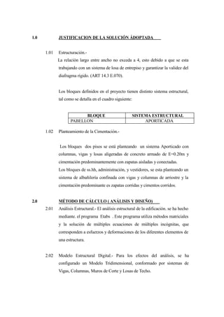 1.0 JUSTIFICACION DE LA SOLUCIÓN ÁDOPTADA
1.01 Estructuración.-
La relación largo entre ancho no exceda a 4, esto debido a que se esta
trabajando con un sistema de losa de entrepiso y garantizar la validez del
diafragma rígido. (ART 14.3 E.070).
Los bloques definidos en el proyecto tienen distinto sistema estructural,
tal como se detalla en el cuadro siguiente:
1.02 Planteamiento de la Cimentación.-
Los bloques dos pisos se está planteando un sistema Aporticado con
columnas, vigas y losas aligeradas de concreto armado de E=0.20m y
cimentación predominantemente con zapatas aisladas y conectadas.
Los bloques de ss.hh, administración, y vestidores, se esta planteando un
sistema de albañilería confinada con vigas y columnas de arriostre y la
cimentación predominante es zapatas corridas y cimentos corridos.
2.0 MÉTODO DE CÁLCULO ( ANÁLISIS Y DISEÑO)
2.01 Análisis Estructural.- El análisis estructural de la edificación. se ha hecho
mediante. el programa Etabs . Este programa utiliza métodos matriciales
y la solución de múltiples ecuaciones de múltiples incógnitas, que
corresponden a esfuerzos y deformaciones de los diferentes elementos de
una estructura.
2.02 Modelo Estructural Digital.- Para los efectos del análisis, se ha
configurado un Modelo Tridimensional, conformado por sistemas de
Vigas, Columnas, Muros de Corte y Losas de Techo.
BLOQUE SISTEMA ESTRUCTURAL
PABELLON APORTICADA
 