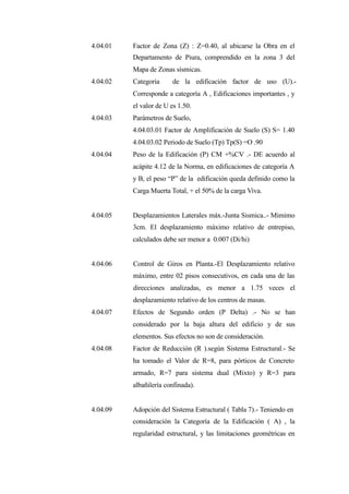 4.04.01 Factor de Zona (Z) : Z=0.40, al ubicarse la Obra en el
Departamento de Piura, comprendido en la zona 3 del
Mapa de Zonas sísmicas.
4.04.02 Categoria de la edificación factor de uso (U).-
Corresponde a categoría A , Edificaciones importantes , y
el valor de U es 1.50.
4.04.03 Parámetros de Suelo,
4.04.03.01 Factor de Amplificación de Suelo (S) S= 1.40
4.04.03.02 Periodo de Suelo (Tp) Tp(S) =O .90
4.04.04 Peso de la Edificación (P) CM +%CV .- DE acuerdo al
acápite 4.12 de la Norma, en edificaciones de categoría A
y B, el peso “P” de la edificación queda definido como la
Carga Muerta Total, + el 50% de la carga Viva.
4.04.05 Desplazamientos Laterales máx.-Junta Sismica..- Mimimo
3cm. El desplazamiento máximo relativo de entrepiso,
calculados debe ser menor a 0.007 (Di/hi)
4.04.06 Control de Giros en Planta.-El Desplazamiento relativo
máximo, entre 02 pisos consecutivos, en cada una de las
direcciones analizadas, es menor a 1.75 veces el
desplazamiento relativo de los centros de masas.
4.04.07 Efectos de Segundo orden (P Delta) .- No se han
considerado por la baja altura del edificio y de sus
elementos. Sus efectos no son de consideración.
4.04.08 Factor de Reducción (R ).según Sistema Estructural.- Se
ha tomado el Valor de R=8, para pórticos de Concreto
armado, R=7 para sistema dual (Mixto) y R=3 para
albañilería confinada).
4.04.09 Adopción del Sistema Estructural ( Tabla 7).- Teniendo en
consideración la Categoría de la Edificación ( A) , la
regularidad estructural, y las limitaciones geométricas en
 