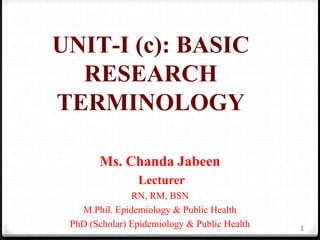 UNIT-I (c): BASIC
RESEARCH
TERMINOLOGY
Ms. Chanda Jabeen
Lecturer
RN, RM, BSN
M.Phil. Epidemiology & Public Health
PhD (Scholar) Epidemiology & Public Health 1
 