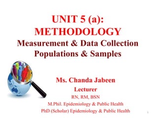UNIT 5 (a):
METHODOLOGY
Measurement & Data Collection
Populations & Samples
Ms. Chanda Jabeen
Lecturer
RN, RM, BSN
M.Phil. Epidemiology & Public Health
PhD (Scholar) Epidemiology & Public Health 1
 