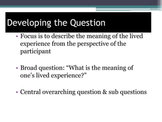 Developing the Question
• Focus is to describe the meaning of the lived
experience from the perspective of the
participant
• Broad question: “What is the meaning of
one’s lived experience?”
• Central overarching question & sub questions
 