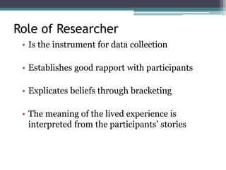 Role of Researcher
• Is the instrument for data collection
• Establishes good rapport with participants
• Explicates beliefs through bracketing
• The meaning of the lived experience is
interpreted from the participants’ stories
 