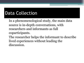Data Collection
In a phenomenological study, the main data
source is in-depth conversations, with
researchers and informants as full
coparticipants.
The researcher helps the informant to describe
lived experiences without leading the
discussion.
 
