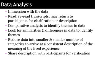 Data Analysis
• Immersion with the data
• Read, re-read transcripts, may return to
participants for clarification or description
• Comparative analysis to identify themes in data
• Look for similarities & differences in data to identify
themes
• Reduce data into smaller & smaller number of
categories to arrive at a consistent description of the
meaning of the lived experience
• Share description with participants for verification
 