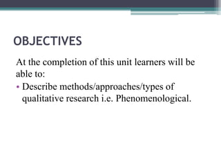 OBJECTIVES
At the completion of this unit learners will be
able to:
• Describe methods/approaches/types of
qualitative research i.e. Phenomenological.
 