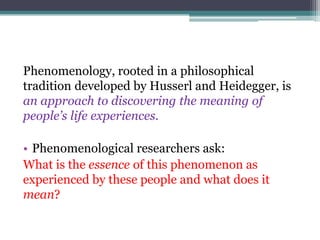 Phenomenology, rooted in a philosophical
tradition developed by Husserl and Heidegger, is
an approach to discovering the meaning of
people’s life experiences.
• Phenomenological researchers ask:
What is the essence of this phenomenon as
experienced by these people and what does it
mean?
 