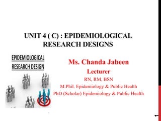 UNIT 4 ( C) : EPIDEMIOLOGICAL
RESEARCH DESIGNS
Ms. Chanda Jabeen
Lecturer
RN, RM, BSN
M.Phil. Epidemiology & Public Health
PhD (Scholar) Epidemiology & Public Health
1
 