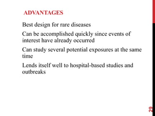 ADVANTAGES
Best design for rare diseases
Can be accomplished quickly since events of
interest have already occurred
Can study several potential exposures at the same
time
Lends itself well to hospital-based studies and
outbreaks
29
 