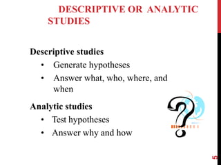 DESCRIPTIVE OR ANALYTIC
STUDIES
Descriptive studies
• Generate hypotheses
• Answer what, who, where, and
when
Analytic studies
• Test hypotheses
• Answer why and how
5
 