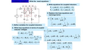 LEARNING EXAMPLE Write the mesh equations


1V
21 II 


2V
32 II 
1. Define variables for coupled inductors
2. Write loop equations in terms of coupled
inductor voltages
1
21
111
Cj
II
VIRV



0)(
1
12
3232221 


Cj
II
IIRVIRV

0)( 23334
2
3
2  IIRIR
Cj
I
V

)()(
)()(
322212
322111
IILjIIMjV
IIMjIILjV




3. Write equations for coupled inductors
4. Replace into loop equations and
rearrange terms
32
1
1
1
1
11
1
1
MIjI
Cj
MjLj
I
Cj
LjRV



















  332
2
1
3222
1
1
1
1
1
0
IRLjMj
I
Cj
RLjMjRMjLj
I
Cj
MjLj




















 
334
2
2
2321
1
0
IRR
Cj
Lj
IRMjLjMIj











 