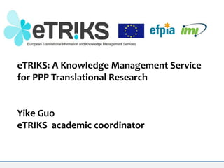 eTRIKS: A Knowledge Management Service
for PPP Translational Research

Yike Guo
eTRIKS academic coordinator

 