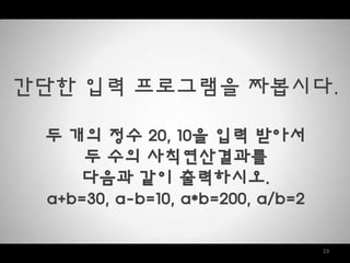 23
갂단한 입력 프로그램을 짜봅시다.
두 개의 정수 20, 10을 입력 받아서
두 수의 사칙연산결과를
다음과 같이 출력하시오.
a+b=30, a-b=10, a*b=200, a/b=2
 