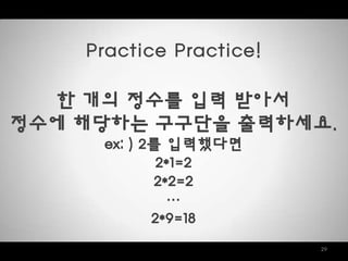 29
Practice Practice!
한 개의 정수를 입력 받아서
정수에 해당하는 구구단을 출력하세요.
ex: ) 2를 입력했다면
2*1=2
2*2=2
…
2*9=18
 