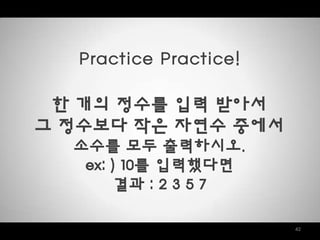 42
Practice Practice!
한 개의 정수를 입력 받아서
그 정수보다 작은 자연수 중에서
소수를 모두 출력하시오.
ex: ) 10를 입력했다면
결과 : 2 3 5 7
 