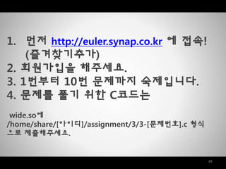 45
1. 먼저 http://euler.synap.co.kr 에 접속!
(즐겨찾기추가)
2. 회원가입을 해주세요.
3. 1번부터 10번 문제까지 숙제입니다.
4. 문제를 풀기 위한 C코드는
wide.so에
/home/share/[아이디]/assignment/3/3-[문제번호].c 형식
으로 제출해주세요.
 