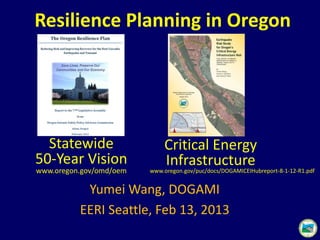 Yumei Wang, DOGAMI
EERI Seattle, Feb 13, 2013
Resilience Planning in Oregon
Critical Energy
Infrastructure
Statewide
50-Year Vision
www.oregon.gov/omd/oem www.oregon.gov/puc/docs/DOGAMICEIHubreport-8-1-12-R1.pdf
 