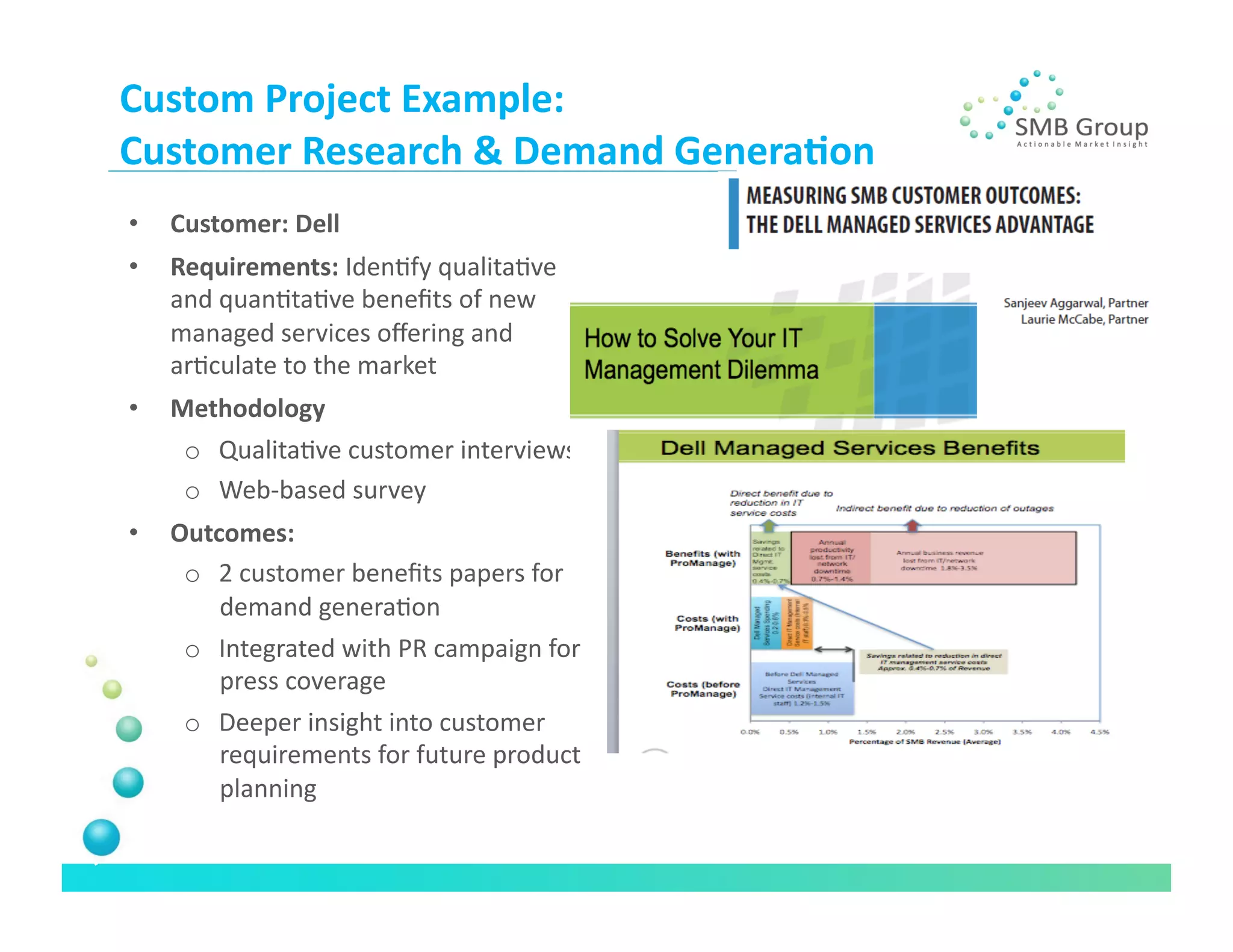 Custom	
  Project	
  Example:	
  
Customer	
  Research	
  &	
  Demand	
  Genera/on	
  
•    Customer:	
  Dell	
  
•    Requirements:	
  IdenNfy	
  qualitaNve	
  
     and	
  quanNtaNve	
  beneﬁts	
  of	
  new	
  
     managed	
  services	
  oﬀering	
  and	
  
     arNculate	
  to	
  the	
  market	
  
•    Methodology	
  	
  	
  
      o  QualitaNve	
  customer	
  interviews	
  	
  
      o  Web-­‐based	
  survey	
  
•    Outcomes:	
  
      o  2	
  customer	
  beneﬁts	
  papers	
  for	
  
         demand	
  generaNon	
  
      o  Integrated	
  with	
  PR	
  campaign	
  for	
  
         press	
  coverage	
  
      o  Deeper	
  insight	
  into	
  customer	
  
         requirements	
  for	
  future	
  product	
  
         planning	
  
 