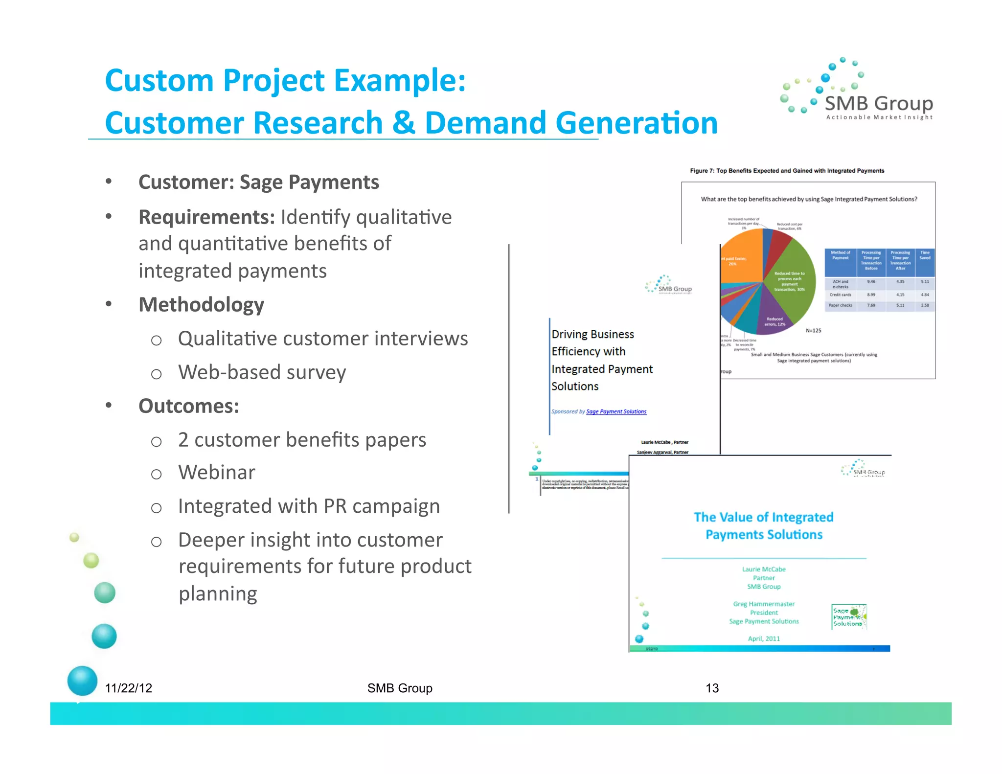 Custom	
  Project	
  Example:	
  
Customer	
  Research	
  &	
  Demand	
  Genera/on	
  
•    Customer:	
  Sage	
  Payments	
  
•    Requirements:	
  IdenNfy	
  qualitaNve	
  
     and	
  quanNtaNve	
  beneﬁts	
  of	
  
     integrated	
  payments	
  
•    Methodology	
  	
  	
  
       o  QualitaNve	
  customer	
  interviews	
  	
  
       o  Web-­‐based	
  survey	
  
•    Outcomes:	
  
      o  2	
  customer	
  beneﬁts	
  papers	
  
      o  Webinar	
  
      o  Integrated	
  with	
  PR	
  campaign	
  
       o  Deeper	
  insight	
  into	
  customer	
  
          requirements	
  for	
  future	
  product	
  
          planning	
  



11/22/12                              SMB Group          13
 