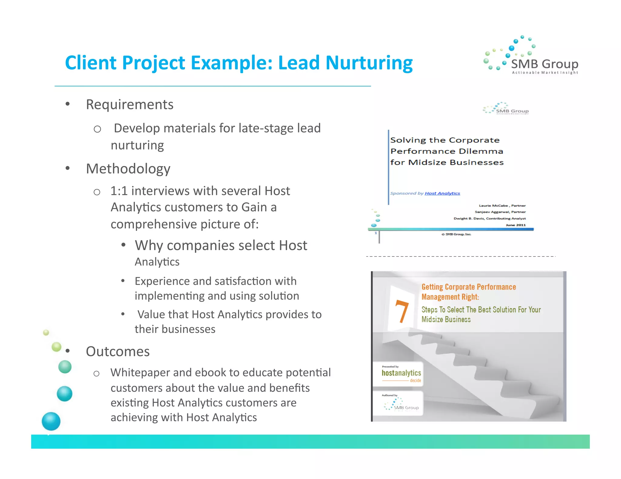 Client	
  Project	
  Example:	
  Lead	
  Nurturing	
  
•  Requirements	
  
    o  	
  Develop	
  materials	
  for	
  late-­‐stage	
  lead	
  
        nurturing	
  
•  Methodology	
  
    o  1:1	
  interviews	
  with	
  several	
  Host	
  
       AnalyNcs	
  customers	
  to	
  Gain	
  a	
  
       comprehensive	
  picture	
  of:	
  
           •  Why	
  companies	
  select	
  Host	
  
               AnalyNcs	
  
           •  Experience	
  and	
  saNsfacNon	
  with	
  
              implemenNng	
  and	
  using	
  soluNon	
  
           •  	
  Value	
  that	
  Host	
  AnalyNcs	
  provides	
  to	
  
              their	
  businesses	
  
•  Outcomes	
  
    o  Whitepaper	
  and	
  ebook	
  to	
  educate	
  potenNal	
  
       customers	
  about	
  the	
  value	
  and	
  beneﬁts	
  
       exisNng	
  Host	
  AnalyNcs	
  customers	
  are	
  
       achieving	
  with	
  Host	
  AnalyNcs	
  
 