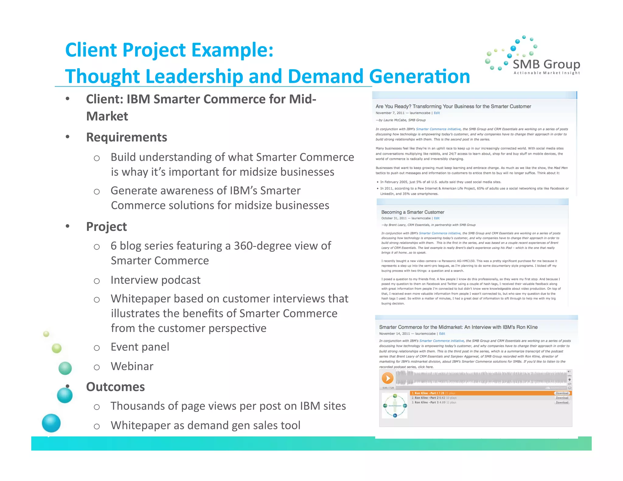 Client	
  Project	
  Example:	
  	
  
Thought	
  Leadership	
  and	
  Demand	
  Genera/on	
  
•    Client:	
  IBM	
  Smarter	
  Commerce	
  for	
  Mid-­‐
     Market	
  
•    Requirements	
  
       o  Build	
  understanding	
  of	
  what	
  Smarter	
  Commerce	
  
          is	
  whay	
  it’s	
  important	
  for	
  midsize	
  businesses	
  
       o  Generate	
  awareness	
  of	
  IBM’s	
  Smarter	
  
          Commerce	
  soluNons	
  for	
  midsize	
  businesses	
  
•    Project	
  	
  
       o  6	
  blog	
  series	
  featuring	
  a	
  360-­‐degree	
  view	
  of	
  
          Smarter	
  Commerce	
  
       o  Interview	
  podcast	
  
       o  Whitepaper	
  based	
  on	
  customer	
  interviews	
  that	
  
          illustrates	
  the	
  beneﬁts	
  of	
  Smarter	
  Commerce	
  
          from	
  the	
  customer	
  perspecNve	
  	
  
       o  Event	
  panel	
  
       o  Webinar	
  
•    Outcomes	
  
       o  Thousands	
  of	
  page	
  views	
  per	
  post	
  on	
  IBM	
  sites	
  
       o  Whitepaper	
  as	
  demand	
  gen	
  sales	
  tool	
  
 