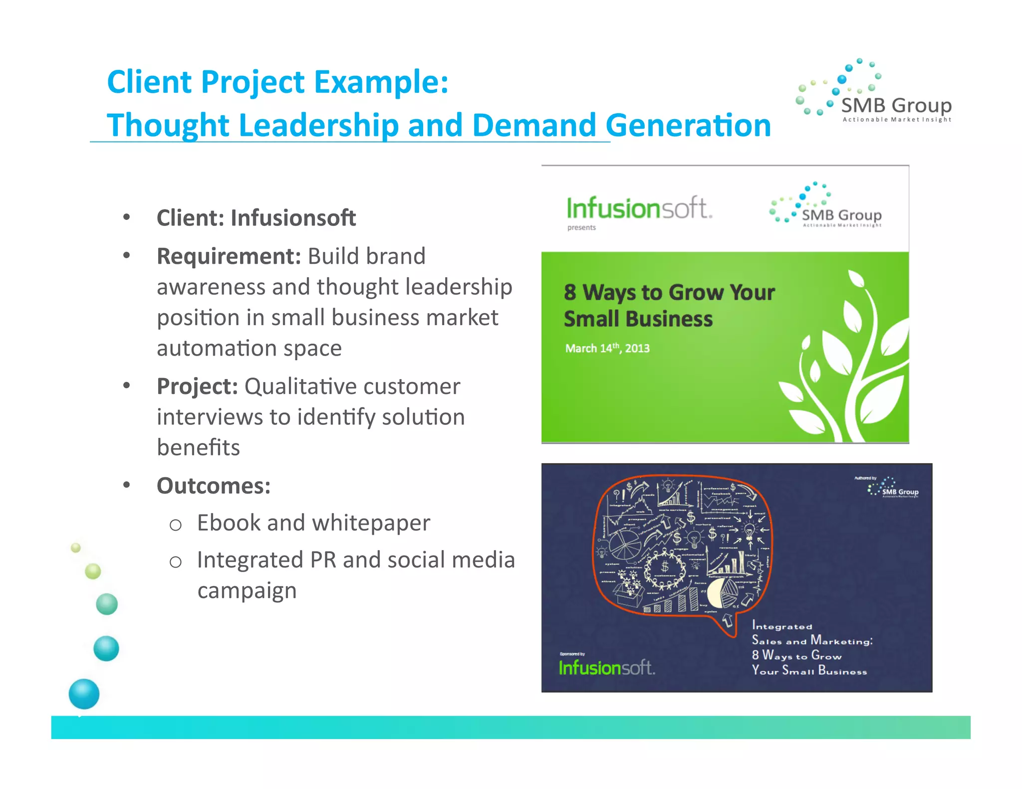 Client	
  Project	
  Example:	
  	
  
Thought	
  Leadership	
  and	
  Demand	
  Genera/on	
  

 •  Client:	
  InfusionsoX	
  
 •  Requirement:	
  Build	
  brand	
  
    awareness	
  and	
  thought	
  leadership	
  
    posiNon	
  in	
  small	
  business	
  market	
  
    automaNon	
  space	
  
 •  Project:	
  QualitaNve	
  customer	
  
    interviews	
  to	
  idenNfy	
  soluNon	
  
    beneﬁts	
  
 •  Outcomes:	
  
     o  Ebook	
  and	
  whitepaper	
  
     o  Integrated	
  PR	
  and	
  social	
  media	
  
        campaign	
  
 