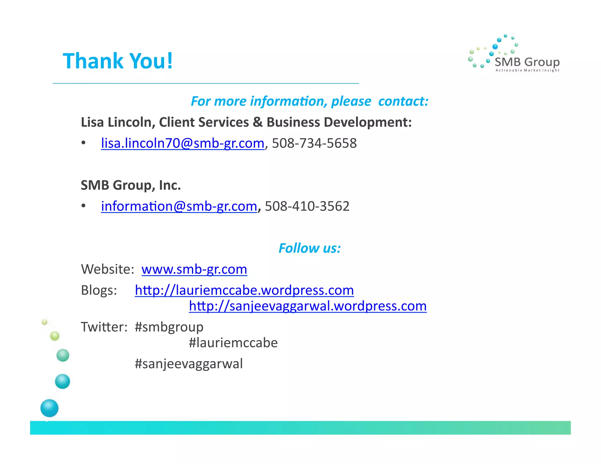 Thank	
  You!	
  
                           For	
  more	
  informa+on,	
  please	
  	
  contact:	
  
  Lisa	
  Lincoln,	
  Client	
  Services	
  &	
  Business	
  Development:	
  	
  
  •  lisa.lincoln70@smb-­‐gr.com,	
  508-­‐734-­‐5658	
  

  SMB	
  Group,	
  Inc.	
  
  •  informaNon@smb-­‐gr.com,	
  508-­‐410-­‐3562	
  

                                               Follow	
  us:	
  
  Website:	
  	
  www.smb-­‐gr.com	
  
  Blogs:	
   	
  hlp://lauriemccabe.wordpress.com	
  
                  	
      	
  hlp://sanjeevaggarwal.wordpress.com	
  

  Twiler:	
  	
  #smbgroup	
  
                 	
      	
  #lauriemccabe	
  
     	
      	
  #sanjeevaggarwal	
  
 