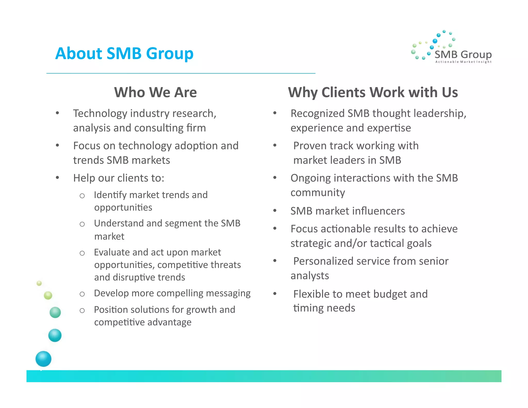 About	
  SMB	
  Group	
  

                Who	
  We	
  Are	
                              Why	
  Clients	
  Work	
  with	
  Us
                                                                                                   	
  
•    Technology	
  industry	
  research,	
                 •    Recognized	
  SMB	
  thought	
  leadership,	
  
     analysis	
  and	
  consulNng	
  ﬁrm	
  	
                  experience	
  and	
  experNse	
  
•    Focus	
  on	
  technology	
  adopNon	
  and	
         •    	
  Proven	
  track	
  working	
  with	
  	
  
     trends	
  SMB	
  markets	
                                 	
  market	
  leaders	
  in	
  SMB	
  
•    Help	
  our	
  clients	
  to:	
                       •    Ongoing	
  interacNons	
  with	
  the	
  SMB	
  
      o  IdenNfy	
  market	
  trends	
  and	
                   community	
  
         opportuniNes	
                                    •    SMB	
  market	
  inﬂuencers	
  
      o  Understand	
  and	
  segment	
  the	
  SMB	
  
                                                           •    Focus	
  acNonable	
  results	
  to	
  achieve	
  
         market	
  
                                                                strategic	
  and/or	
  tacNcal	
  goals	
  
      o  Evaluate	
  and	
  act	
  upon	
  market	
  
         opportuniNes,	
  compeNNve	
  threats	
           •    	
  Personalized	
  service	
  from	
  senior	
  
         and	
  disrupNve	
  trends	
                           analysts	
  
      o  Develop	
  more	
  compelling	
  messaging	
      •    	
  Flexible	
  to	
  meet	
  budget	
  and	
  	
  
      o  PosiNon	
  soluNons	
  for	
  growth	
  and	
          	
  Nming	
  needs	
  
         compeNNve	
  advantage	
  
 