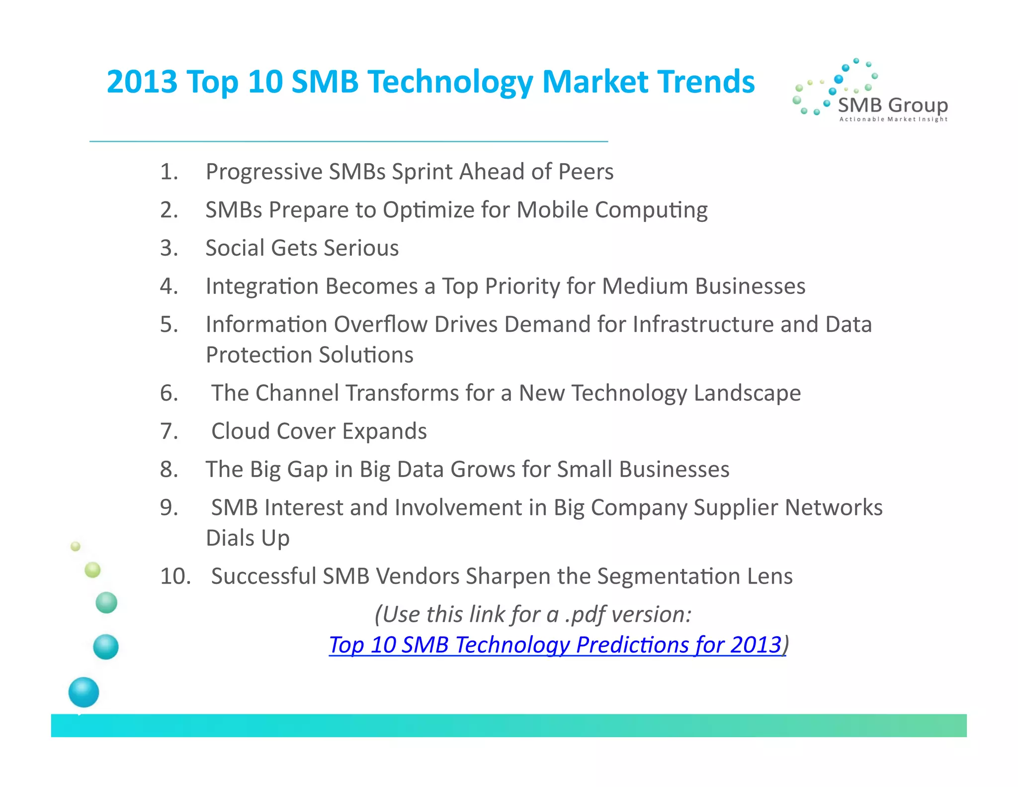 2013	
  Top	
  10	
  SMB	
  Technology	
  Market	
  Trends	
  

     1.  Progressive	
  SMBs	
  Sprint	
  Ahead	
  of	
  Peers	
  
     2.  SMBs	
  Prepare	
  to	
  OpNmize	
  for	
  Mobile	
  CompuNng	
  
     3.  Social	
  Gets	
  Serious	
  
     4.  IntegraNon	
  Becomes	
  a	
  Top	
  Priority	
  for	
  Medium	
  Businesses	
  
     5.  InformaNon	
  Overﬂow	
  Drives	
  Demand	
  for	
  Infrastructure	
  and	
  Data	
  
         ProtecNon	
  SoluNons	
  
     6.  	
  The	
  Channel	
  Transforms	
  for	
  a	
  New	
  Technology	
  Landscape	
  
     7.  	
  Cloud	
  Cover	
  Expands	
  
     8.  The	
  Big	
  Gap	
  in	
  Big	
  Data	
  Grows	
  for	
  Small	
  Businesses	
  
     9.  	
  SMB	
  Interest	
  and	
  Involvement	
  in	
  Big	
  Company	
  Supplier	
  Networks	
  
         Dials	
  Up	
  
     10.  	
  Successful	
  SMB	
  Vendors	
  Sharpen	
  the	
  SegmentaNon	
  Lens	
  
                                   (Use	
  this	
  link	
  for	
  a	
  .pdf	
  version:	
  
                            Top	
  10	
  SMB	
  Technology	
  Predic?ons	
  for	
  2013)    	
  
 