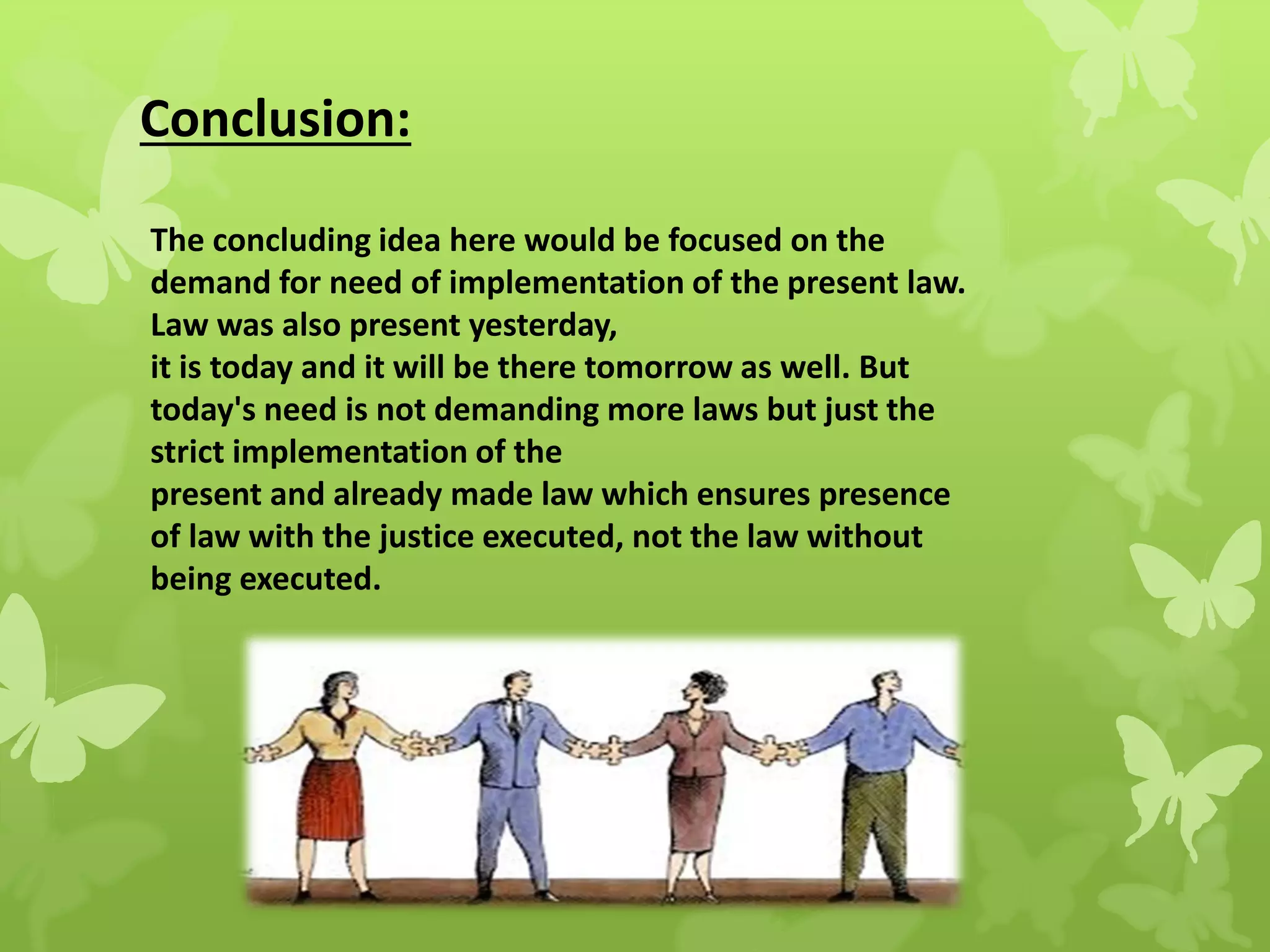 Conclusion:
The concluding idea here would be focused on the
demand for need of implementation of the present law.
Law was also present yesterday,
it is today and it will be there tomorrow as well. But
today's need is not demanding more laws but just the
strict implementation of the
present and already made law which ensures presence
of law with the justice executed, not the law without
being executed.
 