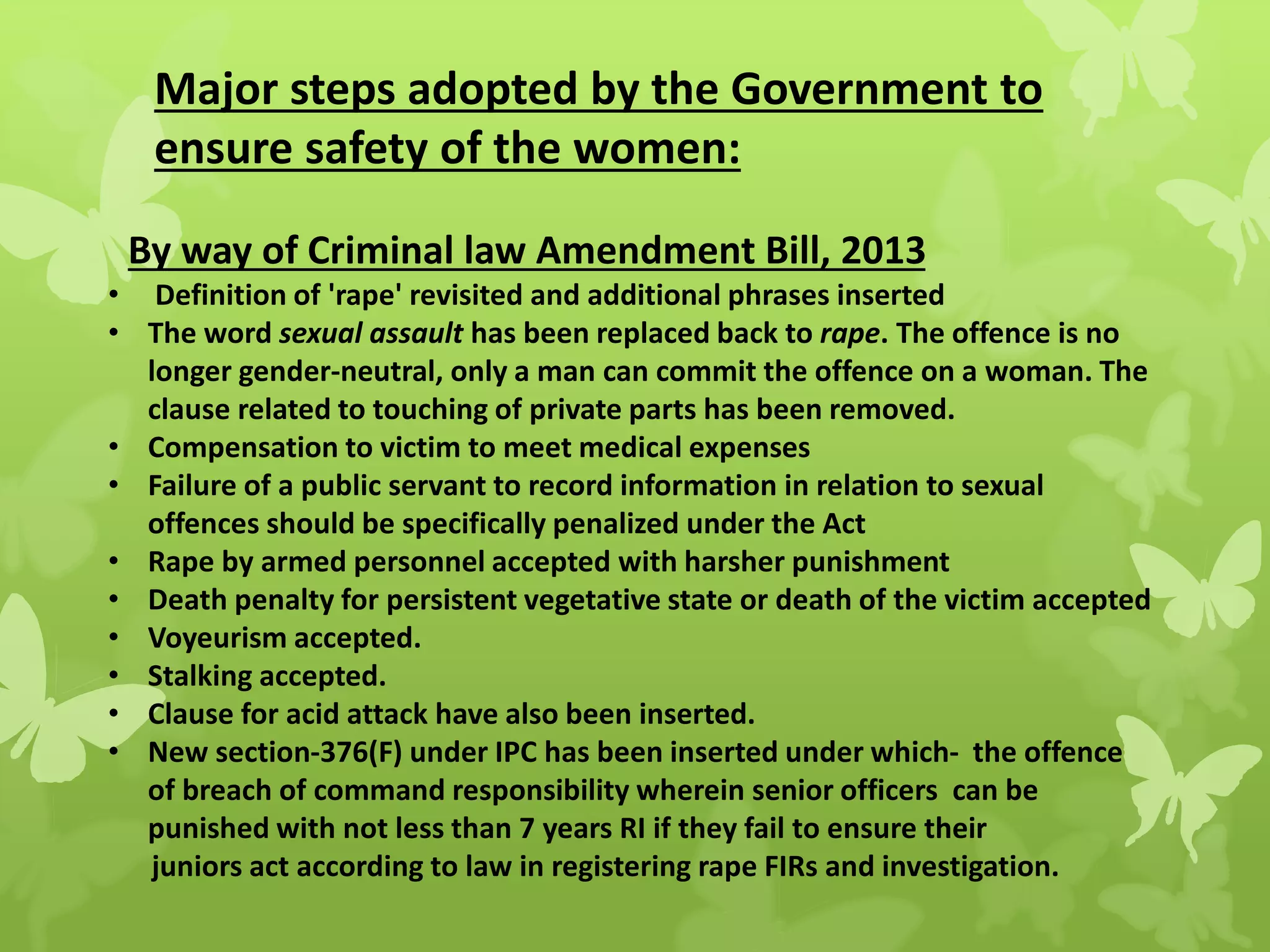 Major steps adopted by the Government to
ensure safety of the women:
By way of Criminal law Amendment Bill, 2013
• Definition of 'rape' revisited and additional phrases inserted
• The word sexual assault has been replaced back to rape. The offence is no
longer gender-neutral, only a man can commit the offence on a woman. The
clause related to touching of private parts has been removed.
• Compensation to victim to meet medical expenses
• Failure of a public servant to record information in relation to sexual
offences should be specifically penalized under the Act
• Rape by armed personnel accepted with harsher punishment
• Death penalty for persistent vegetative state or death of the victim accepted
• Voyeurism accepted.
• Stalking accepted.
• Clause for acid attack have also been inserted.
• New section-376(F) under IPC has been inserted under which- the offence
of breach of command responsibility wherein senior officers can be
punished with not less than 7 years RI if they fail to ensure their
juniors act according to law in registering rape FIRs and investigation.
 