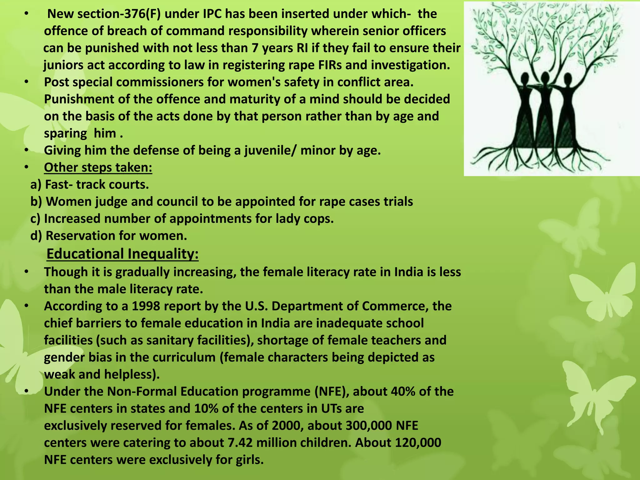 • New section-376(F) under IPC has been inserted under which- the
offence of breach of command responsibility wherein senior officers
can be punished with not less than 7 years RI if they fail to ensure their
juniors act according to law in registering rape FIRs and investigation.
• Post special commissioners for women's safety in conflict area.
Punishment of the offence and maturity of a mind should be decided
on the basis of the acts done by that person rather than by age and
sparing him .
• Giving him the defense of being a juvenile/ minor by age.
• Other steps taken:
a) Fast- track courts.
b) Women judge and council to be appointed for rape cases trials
c) Increased number of appointments for lady cops.
d) Reservation for women.
Educational Inequality:
• Though it is gradually increasing, the female literacy rate in India is less
than the male literacy rate.
• According to a 1998 report by the U.S. Department of Commerce, the
chief barriers to female education in India are inadequate school
facilities (such as sanitary facilities), shortage of female teachers and
gender bias in the curriculum (female characters being depicted as
weak and helpless).
• Under the Non-Formal Education programme (NFE), about 40% of the
NFE centers in states and 10% of the centers in UTs are
exclusively reserved for females. As of 2000, about 300,000 NFE
centers were catering to about 7.42 million children. About 120,000
NFE centers were exclusively for girls.
 