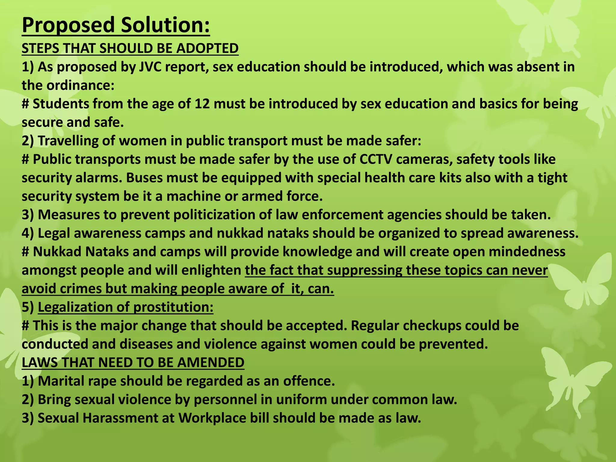 Proposed Solution:
STEPS THAT SHOULD BE ADOPTED
1) As proposed by JVC report, sex education should be introduced, which was absent in
the ordinance:
# Students from the age of 12 must be introduced by sex education and basics for being
secure and safe.
2) Travelling of women in public transport must be made safer:
# Public transports must be made safer by the use of CCTV cameras, safety tools like
security alarms. Buses must be equipped with special health care kits also with a tight
security system be it a machine or armed force.
3) Measures to prevent politicization of law enforcement agencies should be taken.
4) Legal awareness camps and nukkad nataks should be organized to spread awareness.
# Nukkad Nataks and camps will provide knowledge and will create open mindedness
amongst people and will enlighten the fact that suppressing these topics can never
avoid crimes but making people aware of it, can.
5) Legalization of prostitution:
# This is the major change that should be accepted. Regular checkups could be
conducted and diseases and violence against women could be prevented.
LAWS THAT NEED TO BE AMENDED
1) Marital rape should be regarded as an offence.
2) Bring sexual violence by personnel in uniform under common law.
3) Sexual Harassment at Workplace bill should be made as law.
 