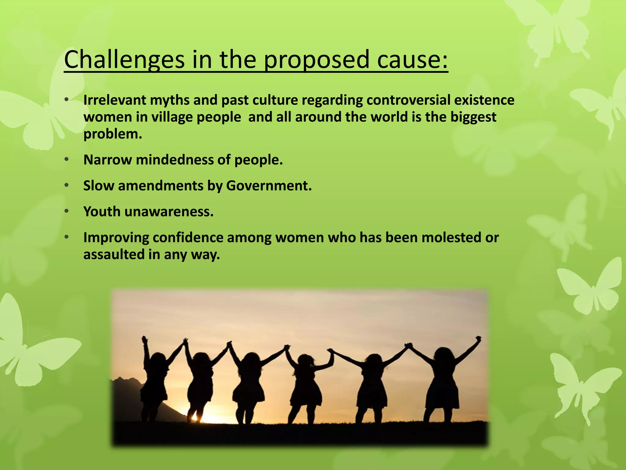 Challenges in the proposed cause:
• Irrelevant myths and past culture regarding controversial existence
women in village people and all around the world is the biggest
problem.
• Narrow mindedness of people.
• Slow amendments by Government.
• Youth unawareness.
• Improving confidence among women who has been molested or
assaulted in any way.
 