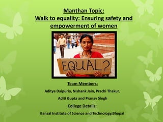 Manthan Topic:
Walk to equality: Ensuring safety and
empowerment of women
Team Members:
Aditya Daipuria, Nishank Jain, Prachi Thakur,
Aditi Gupta and Pranav Singh
College Details:
Bansal Institute of Science and Technology,Bhopal
 