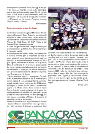 piccoli pratesi, operando buoni placcaggi e recuperi del pallone, e facendo vedere anche ottimi passaggi e visione di gioco nello spazio. Ma ciò che più
conta – ed è frutto di tanti allenamenti svolti con
attenzione - è la capacità di fare squadra e di lottare all’unisono per la vittoria. Prossimo impegno
sabato 8 marzo a Firenze.
Mirko Fedolfi
Concentramento under 8 a Prato
Eccellente domenica di rugby al Memorino Mesoli,
stadio dell’Amatori Rugby Prato. In una splendida
mattinata di sole e nonostante il campo pesante le
squadre U8 dell’Amatori Valdinieve Prato, del Vasari
Arezzo, del CUS Siena, del GISPI Prato e dei
Cavalieri Prato hanno dato prova
di come il rugby, anche nelle categorie minori, può
essere spettacolo godibile e ricco allo stesso tempo
di contenuti tecnici.
Buone le prove dei Tigrotti senesi che, presentatisi
in numero minimo per le importanti assenze di
alcuni giocatori, hanno dato prova di aver appreso
da subito la necessità di coprire il campo ed allargare il gioco sia nelle fasi di attacco che in quelle di
difesa. Considerato che il lavoro, su questi aspetti
del gioco, è iniziato negli allenamenti da poco più di
una settimana, ci sono più che ottime aspettative
per i prossimi concentramenti ed i tornei di primavera. E senza ombra di dubbio
i Tigrotti senesi saranno tra i protagonisti. Già dalla
prima partita affrontata con un po’ di freddo e forse
con un pizzico di sonno, i ragazzi hanno combattuto palla su palla contro i pari grado del GISPI vedendo sfuggire la vittoria per un soffio. La nostra compagine si è rifatta subito dopo contro il Vasari
Arezzo facendo vedere quei progressi di gioco che
hanno permesso di distribuire la palla nello spazio
aperto del campo avversario con tanti passaggi che
non hanno consentito all’Arezzo di chiudere gli
spazi. Vittoria mai in discussione.
Nel terzo incontro, forse il più combattuto, contro
i Cavalieri Prato, i piccoli senesi hanno giocato un
bel rugby cercando di limitare lo strapotere degli

3

avversari nella fase di spinta e nelle ripartenze veloci. Qui le assenze si sono dimostrate decisive. La
sconfitta però non ha scoraggiato i “temerari pargoli” che si sono prontamente ripresi contro la
squadra dell’Amatori Prato dominando tutto il
campo con un gioco ampio e preciso che ha portato alla segnatura di diverse mete alcune delle quali
veramente belle tra l’esultanza dei babbi e delle
mamme 100% rugby che non hanno fatto mai mancare il loro sostegno. Alla fine, il terzo tempo ha
permesso a tutti i ragazzi di stare insieme e condividere la loro passione per questo grande sport .
Per tutti appuntamento il 9 marzo a Firenze. Viva il
rugby.
Enrico Corsi

SIENA RUGBY!

 