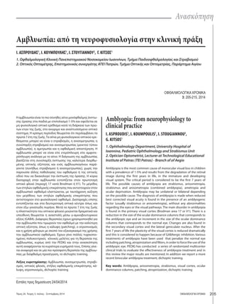Ανασκόπηση 
Αμβλυωπία: από τη νευροφυσιολογία στην κλινική πράξη 
Ι. ΑΣΠΡΟΥΔΗΣ1, Ι. ΚΟΥΜΠΟΥΛΗΣ1, Ι. ΣΤΟΥΓΙΑΝΝΟΥ2, Γ. ΚΙΤΣΟΣ1 
1. Οφθαλμολογική Κλινική Πανεπιστημιακού Νοσοκομείου Ιωαννίνων, Τμήμα Παιδοοφθαλμολογίας και Στραβισμού 
2. Οπτικός Οπτομέτρης, Επιστημονικός συνεργάτης ΑΤΕΙ Πατρών, Τμήμα Οπτικής και Οπτομετρίας, Παράρτημα Αιγίου 
ΟΦΘΑΛΜΟΛΟΓΙΚΑ ΧΡΟΝΙΚΑ 
3: 205-215, 2014 
Η αμβλυωπία είναι το πιο σύνηθες αίτιο μονόφθαλμης έκπτω- 
σης όρασης στα παιδιά με επιπολασμό 1-5% και οφείλεται σε 
μη φυσιολογικό οπτικό ερέθισμα κατά τη διάρκεια των πρώ- 
των ετών της ζωής, στο ανώριμο και αναπτυσσόμενο οπτικό 
σύστημα. Η κρίσιμη περίοδος θεωρείται ότι περιλαμβάνει τα 
πρώτα 7 έτη της ζωής. Τα αίτια μη φυσιολογικού οπτικού ερε- 
θίσματος μπορεί να είναι ο στραβισμός, η ανισομετρωπία, η 
συνύπαρξη στραβισμού και ανισομετρωπίας (μεικτού τύπου 
αμβλυωπία), η αμετρωπία και η οφθαλμική αποστέρηση. Η 
αμβλυωπία μπορεί να είναι είτε ετερόπλευρη είτε αμφοτε- 
ρόπλευρη ανάλογα με το αίτιο. Η διάγνωση της αμβλυωπίας 
βασίζεται στη συνύπαρξη έκπτωσης της καλύτερα διορθω- 
μένης οπτικής οξύτητας και ενός αμβλυωπιογόνου παρά- 
γοντα (συνήθως στραβισμού ή ανισομετρωπίας), χωρίς την 
παρουσία άλλης παθολογίας του οφθαλμού ή της οπτικής 
οδού που να δικαιολογεί την έκπτωση της όρασης. Η κύρια 
διαταραχή στην αμβλυωπία εντοπίζεται στον πρωτοταγή 
οπτικό φλοιό (περιοχή 17 κατά Brodman ή V1). Το μέγεθος 
των στηλών οφθαλμικής επικράτησης που αντιστοιχούν στον 
αμβλυωπικό οφθαλμό ελαττώνεται, με ταυτόχρονη αύξηση 
του μεγέθους των στηλών οφθαλμικής επικράτησης που 
αντιστοιχούν στο φυσιολογικό οφθαλμό. Διαταραχές επίσης 
εντοπίζονται και στα δευτεροταγή οπτικά κέντρα όπως και 
στον έξω γονατώδη πυρήνα. Μετά τα πρώτα 7 έτη της ζωής 
η πλαστικότητα του οπτικού φλοιού μειώνεται δραματικά και 
υπεύθυνη θεωρείται η αναστολή μέσω γ-αμινοβουτυρικού 
οξέος (GABA). Διάφορες θεραπείες έχουν χρησιμοποιηθεί για 
την αμβλυωπία που τιμωρούν τον οφθαλμό με την καλύτερη 
οπτική οξύτητα, όπως η κάλυψη (patching), ο ατροπινισμός 
και η χρήση φίλτρων με σκοπό τον εξαναγκασμό της χρήσης 
του αμβλυωπικού οφθαλμού. Έχουν γίνει πολλές τυχαιοποι- 
ημένες πολυκεντρικές κλινικές μελέτες για τη θεραπεία της 
αμβλυωπίας, κυρίως από την PEDIG και στην ανασκόπηση 
αυτή αναφέρονται τα κυριότερα ευρήματά τους. Επίσης γίνε- 
ται αναφορά και σε μία πιο πρόσφατη θεραπεία της αμβλυω- 
πίας με διόφθαλμη προσέγγιση, το dichoptic training. 
Λέξεις ευρετηρίασης: Αμβλυωπία, ανισομετρωπία, στραβι- 
σμός, οπτικός φλοιός, στήλες οφθαλμικής επικράτησης, κά- 
λυψη, ατροπινισμός, dichoptic training 
Εστάλη προς δημοσίευση 24/04/2014 
Amblyopia: from neurophysiology to 
clinical practice 
I. ASPROUDIS1, I. KOUMPOULIS1, I. STOUGIANNOU2, 
G. KITSOS1 
1. Ophthalmology Department, University Hospital of 
Ioannina, Pediatric Ophthalmology and Strabismus Unit 
2. Optician Optometrist, Lecturer at Technological Educational 
Institute of Patras (TEI Patras) - Branch of of Aegio 
Amblyopia is the most common cause of monocular visual loss in children 
with a prevalence of 1-5% and results from the degradation of the retinal 
image during the first years in life, in the immature and developing 
visual system. The critical period is considered to be the first 7 years of 
life. The possible causes of amblyopia are strabismus, anisometropia, 
strabismus and anisometropia (combined amblyopia), ametropia and 
ocular deprivation. Amblyopia may be unilateral or bilateral depending 
on the possible cause. The diagnosis of amblyopia is made when reduced 
best corrected visual acuity is found in the presence of an amblyogenic 
factor (usually strabismus or anisometropia), without any abnormalities 
regarding the eyes or the visual pathways. The main disorder in amblyopia 
is found in the primary visual cortex (Brodman area 17 or V1). There is a 
reduction in the size of the ocular dominance columns that corresponds to 
the amblyopic eye and an increment in the size of the ocular dominance 
columns that corresponds to the normal eye. Changes are also found in 
the secondary visual cortex and the lateral geniculate nucleus. After the 
first 7 years of life the plasticity of the visual cortex is reduced dramatically 
and this is considered to happen because of GABAergic inhibition. Various 
treatments of amblyopia have been used that penalize the normal eye 
including patching, atropinization and filters, in order to force the use of the 
amblyopic eye. PEDIG has conducted a series of randomized multicenter 
clinical trials to evaluate the effectiveness of amblyopia treatment and in 
this review the major results are mentioned. In addition we report a more 
recent binocular amblyopia treatment, dichoptic training. 
Κey words: Amblyopia, anisometropia, strabismus, visual cortex, ocular 
dominance columns, patching, atropinization, dichoptic training 
Τόμος 24, Τεύχος 3, Ιούλιος - Σεπτέμβριος 2014 ΟΦΘΑΛΜΟΛΟΓΙΚΑ ΧΡΟΝΙΚΑ 205 
 